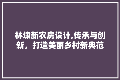 林埭新农房设计,传承与创新，打造美丽乡村新典范