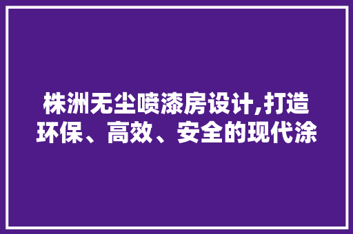 株洲无尘喷漆房设计,打造环保、高效、安全的现代涂装环境