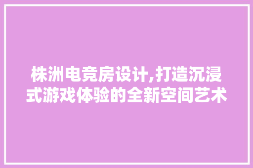 株洲电竞房设计,打造沉浸式游戏体验的全新空间艺术
