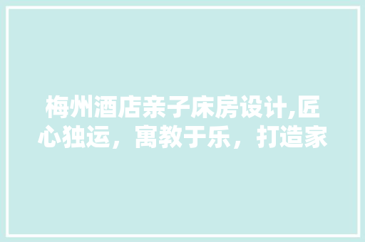 梅州酒店亲子床房设计,匠心独运，寓教于乐，打造家庭旅行新选择