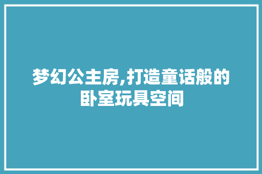 梦幻公主房,打造童话般的卧室玩具空间