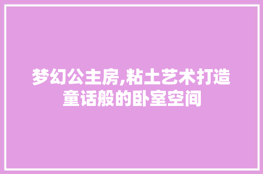 梦幻公主房,粘土艺术打造童话般的卧室空间