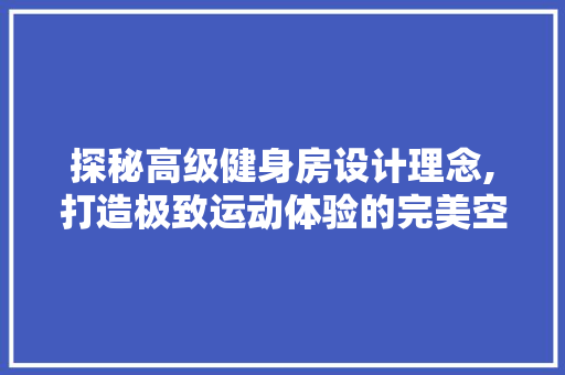 探秘高级健身房设计理念,打造极致运动体验的完美空间