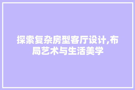 探索复杂房型客厅设计,布局艺术与生活美学