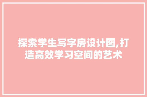 探索学生写字房设计图,打造高效学习空间的艺术