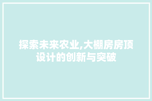 探索未来农业,大棚房房顶设计的创新与突破