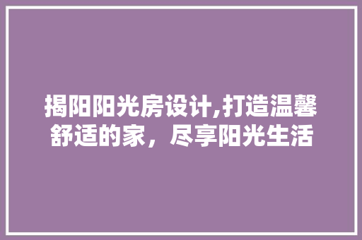 揭阳阳光房设计,打造温馨舒适的家，尽享阳光生活