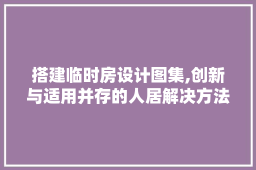 搭建临时房设计图集,创新与适用并存的人居解决方法