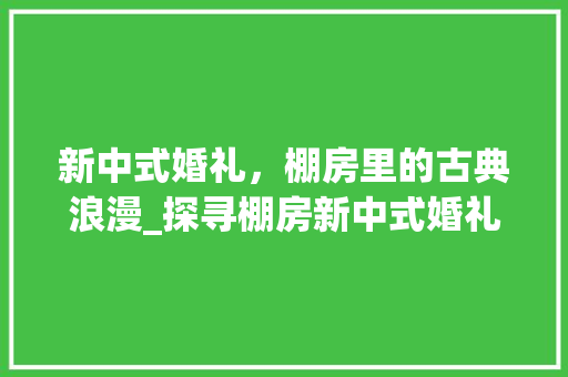新中式婚礼，棚房里的古典浪漫_探寻棚房新中式婚礼设计的独特魅力