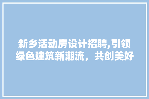 新乡活动房设计招聘,引领绿色建筑新潮流，共创美好未来