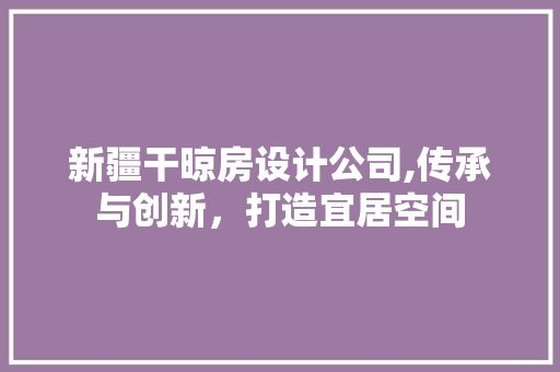 新疆干晾房设计公司,传承与创新，打造宜居空间