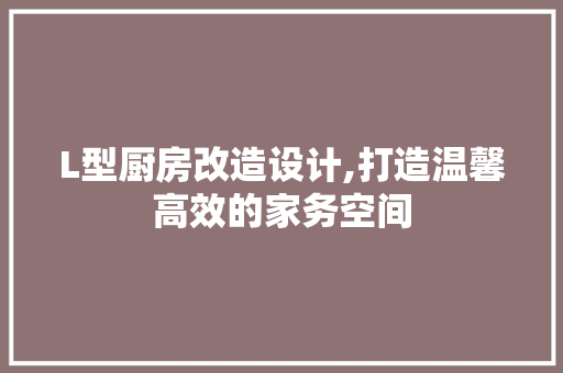 L型厨房改造设计,打造温馨高效的家务空间