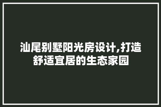 汕尾别墅阳光房设计,打造舒适宜居的生态家园