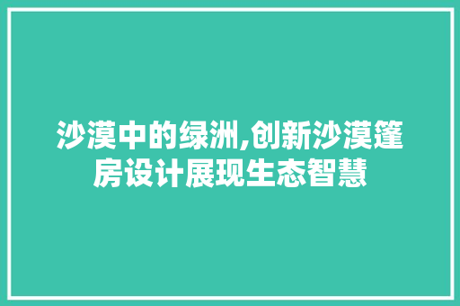 沙漠中的绿洲,创新沙漠篷房设计展现生态智慧