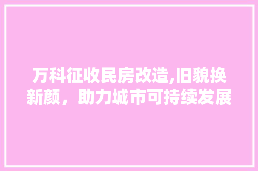 万科征收民房改造,旧貌换新颜，助力城市可持续发展