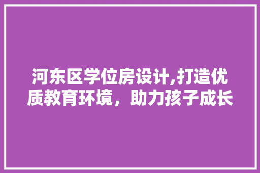 河东区学位房设计,打造优质教育环境，助力孩子成长