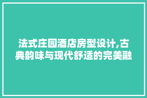 法式庄园酒店房型设计,古典韵味与现代舒适的完美融合