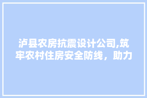 泸县农房抗震设计公司,筑牢农村住房安全防线，助力乡村振兴