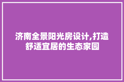 济南全景阳光房设计,打造舒适宜居的生态家园