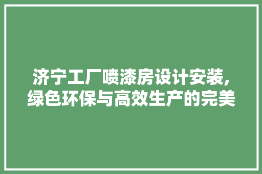 济宁工厂喷漆房设计安装,绿色环保与高效生产的完美融合