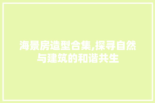 海景房造型合集,探寻自然与建筑的和谐共生