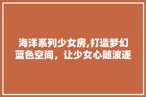 海洋系列少女房,打造梦幻蓝色空间，让少女心随波逐流