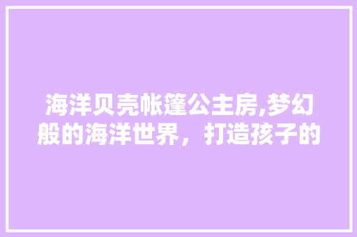 海洋贝壳帐篷公主房,梦幻般的海洋世界，打造孩子的梦幻家园
