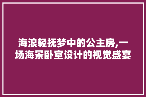 海浪轻抚梦中的公主房,一场海景卧室设计的视觉盛宴