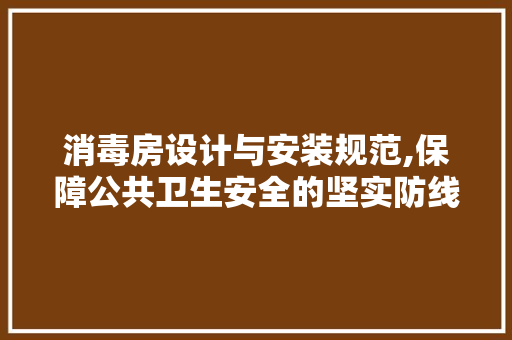 消毒房设计与安装规范,保障公共卫生安全的坚实防线