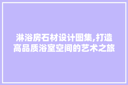 淋浴房石材设计图集,打造高品质浴室空间的艺术之旅