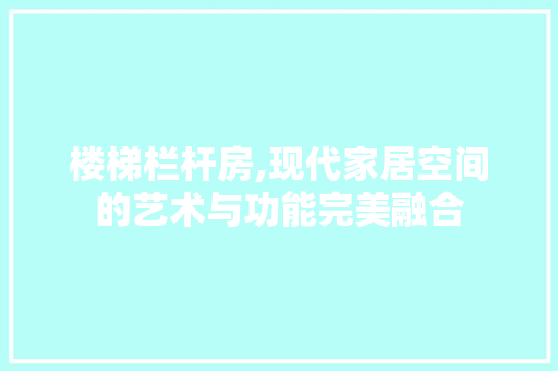楼梯栏杆房,现代家居空间的艺术与功能完美融合