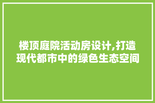楼顶庭院活动房设计,打造现代都市中的绿色生态空间