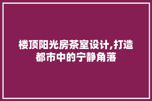 楼顶阳光房茶室设计,打造都市中的宁静角落