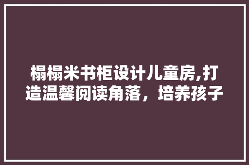 榻榻米书柜设计儿童房,打造温馨阅读角落，培养孩子阅读习惯
