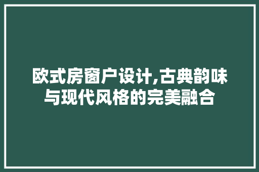 欧式房窗户设计,古典韵味与现代风格的完美融合