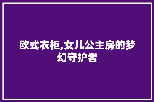 欧式衣柜,女儿公主房的梦幻守护者