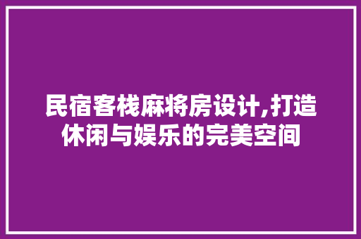 民宿客栈麻将房设计,打造休闲与娱乐的完美空间