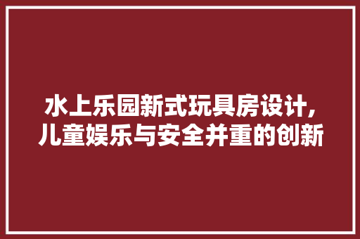 水上乐园新式玩具房设计,儿童娱乐与安全并重的创新之作