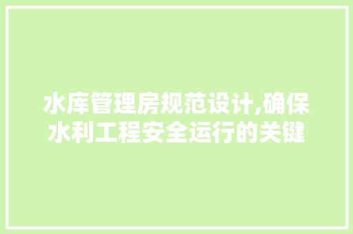 水库管理房规范设计,确保水利工程安全运行的关键