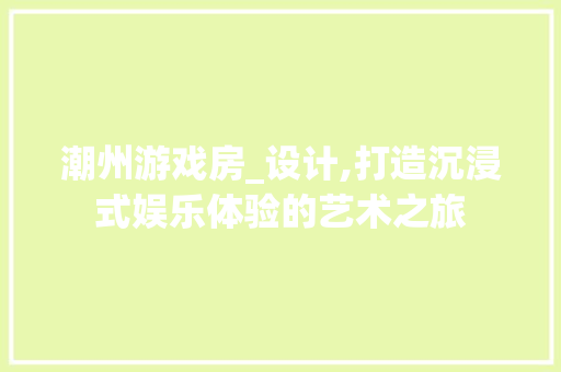 潮州游戏房_设计,打造沉浸式娱乐体验的艺术之旅