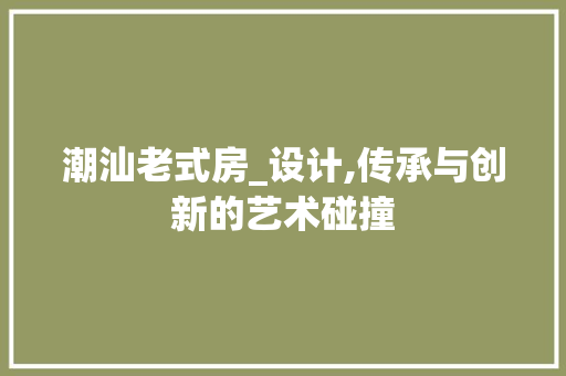 潮汕老式房_设计,传承与创新的艺术碰撞