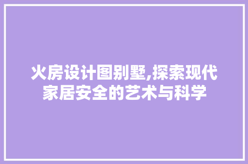 火房设计图别墅,探索现代家居安全的艺术与科学