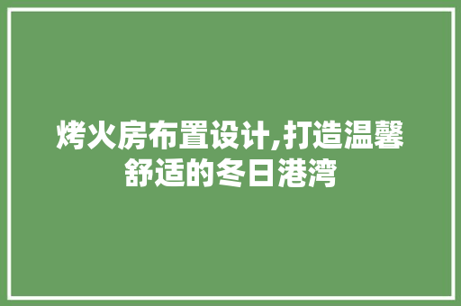 烤火房布置设计,打造温馨舒适的冬日港湾