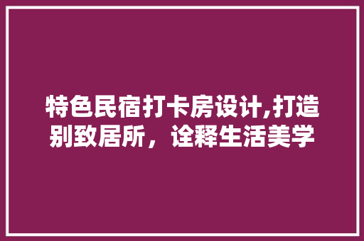 特色民宿打卡房设计,打造别致居所，诠释生活美学