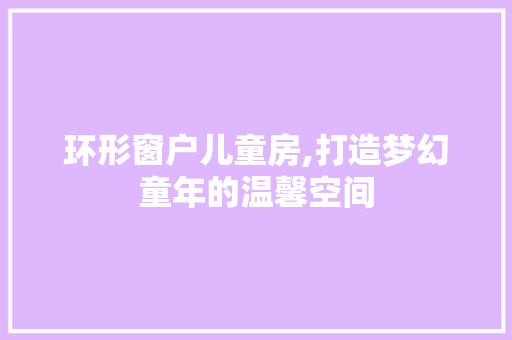 环形窗户儿童房,打造梦幻童年的温馨空间
