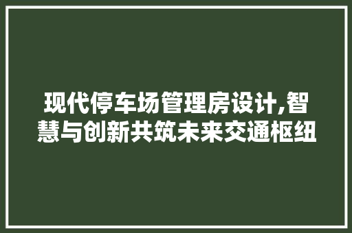 现代停车场管理房设计,智慧与创新共筑未来交通枢纽