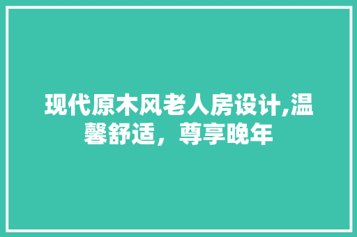 现代原木风老人房设计,温馨舒适，尊享晚年