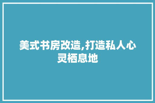 美式书房改造,打造私人心灵栖息地