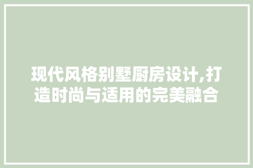 现代风格别墅厨房设计,打造时尚与适用的完美融合