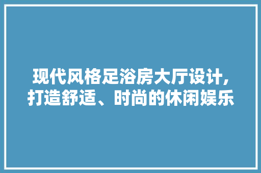 现代风格足浴房大厅设计,打造舒适、时尚的休闲娱乐空间